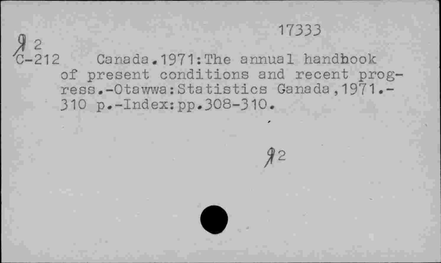 ﻿ZC-212
17333
Canada « 1971 : The annual handbook
of present conditions and recent progress .-Ota wwa : Statistics Canada,1971.-310 p.-Index:pp.308-310.
^2